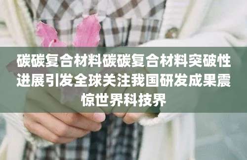 碳碳复合材料碳碳复合材料突破性进展引发全球关注我国研发成果震惊世界科技界