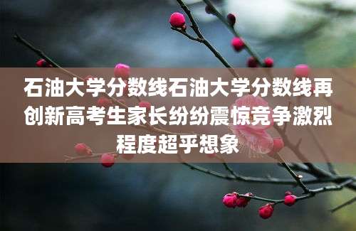 石油大学分数线石油大学分数线再创新高考生家长纷纷震惊竞争激烈程度超乎想象