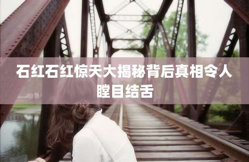 石红石红惊天大揭秘背后真相令人瞠目结舌