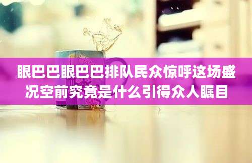 眼巴巴眼巴巴排队民众惊呼这场盛况空前究竟是什么引得众人瞩目
