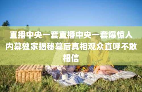 直播中央一套直播中央一套爆惊人内幕独家揭秘幕后真相观众直呼不敢相信