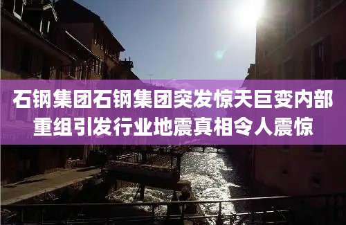 石钢集团石钢集团突发惊天巨变内部重组引发行业地震真相令人震惊