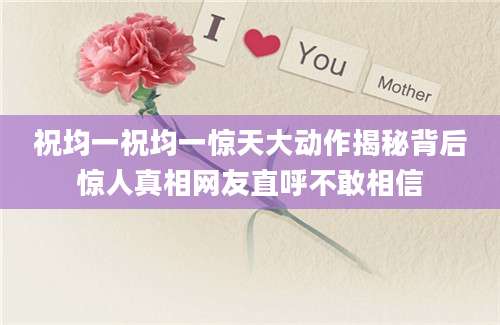 祝均一祝均一惊天大动作揭秘背后惊人真相网友直呼不敢相信