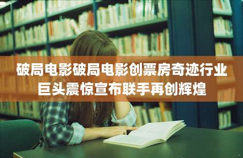 破局电影破局电影创票房奇迹行业巨头震惊宣布联手再创辉煌