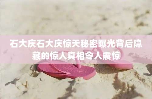 石大庆石大庆惊天秘密曝光背后隐藏的惊人真相令人震惊
