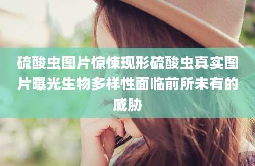 硫酸虫图片惊悚现形硫酸虫真实图片曝光生物多样性面临前所未有的威胁