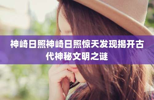 神崎日照神崎日照惊天发现揭开古代神秘文明之谜