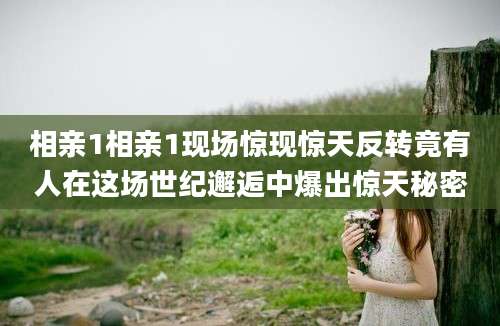 相亲1相亲1现场惊现惊天反转竟有人在这场世纪邂逅中爆出惊天秘密