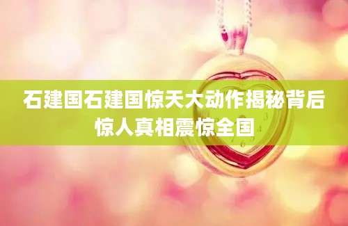 石建国石建国惊天大动作揭秘背后惊人真相震惊全国