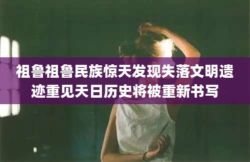 祖鲁祖鲁民族惊天发现失落文明遗迹重见天日历史将被重新书写