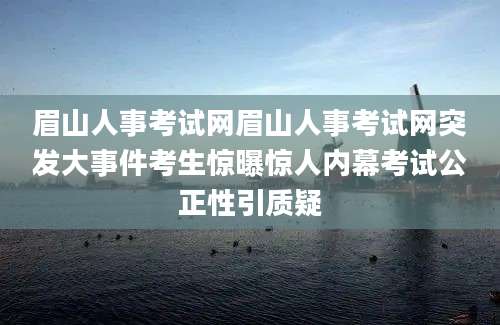眉山人事考试网眉山人事考试网突发大事件考生惊曝惊人内幕考试公正性引质疑
