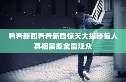 看看新闻看看新闻惊天大揭秘惊人真相震撼全国观众