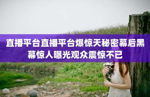 直播平台直播平台爆惊天秘密幕后黑幕惊人曝光观众震惊不已