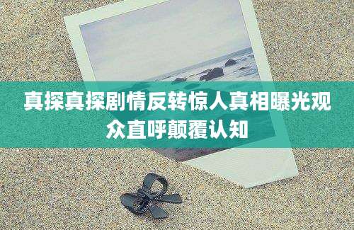 真探真探剧情反转惊人真相曝光观众直呼颠覆认知