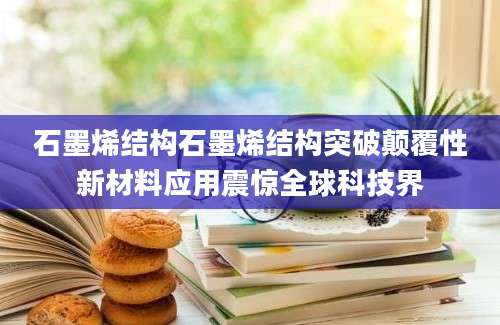 石墨烯结构石墨烯结构突破颠覆性新材料应用震惊全球科技界