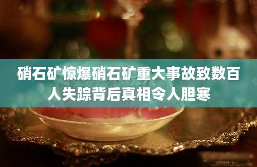 硝石矿惊爆硝石矿重大事故致数百人失踪背后真相令人胆寒