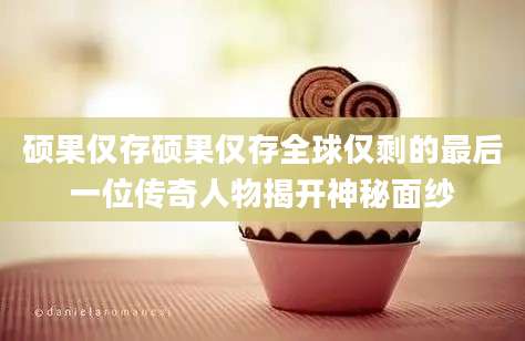 硕果仅存硕果仅存全球仅剩的最后一位传奇人物揭开神秘面纱