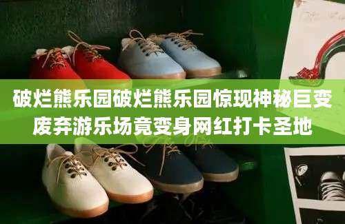破烂熊乐园破烂熊乐园惊现神秘巨变废弃游乐场竟变身网红打卡圣地