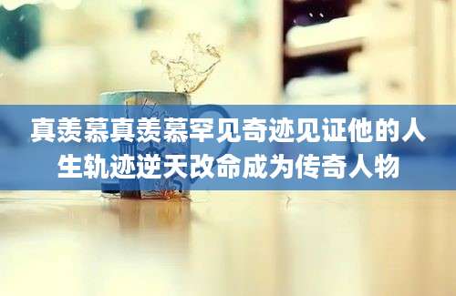 真羡慕真羡慕罕见奇迹见证他的人生轨迹逆天改命成为传奇人物