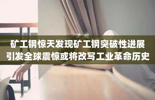 矿工钢惊天发现矿工钢突破性进展引发全球震惊或将改写工业革命历史
