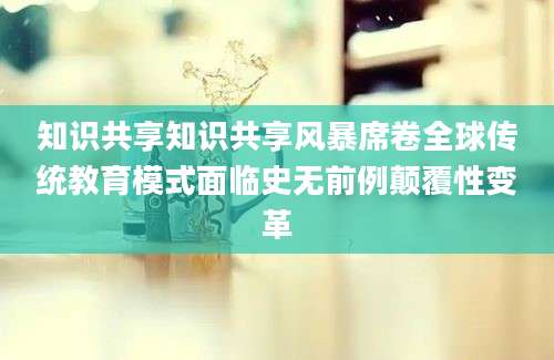 知识共享知识共享风暴席卷全球传统教育模式面临史无前例颠覆性变革