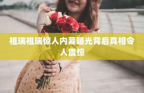祖瑞祖瑞惊人内幕曝光背后真相令人震惊