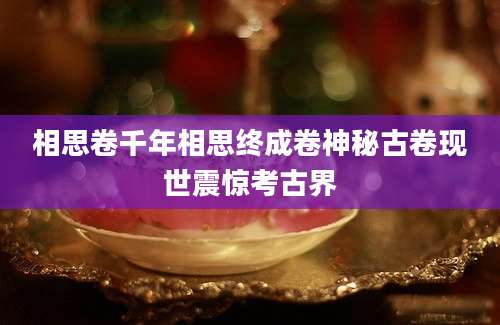 相思卷千年相思终成卷神秘古卷现世震惊考古界