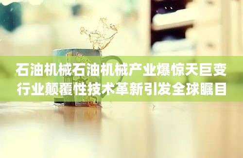 石油机械石油机械产业爆惊天巨变行业颠覆性技术革新引发全球瞩目