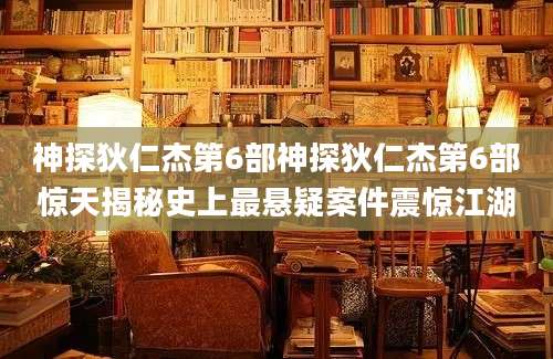 神探狄仁杰第6部神探狄仁杰第6部惊天揭秘史上最悬疑案件震惊江湖