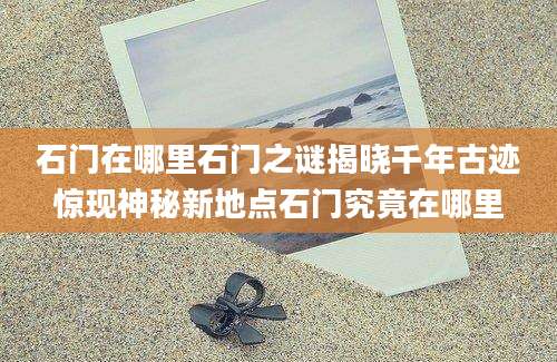 石门在哪里石门之谜揭晓千年古迹惊现神秘新地点石门究竟在哪里