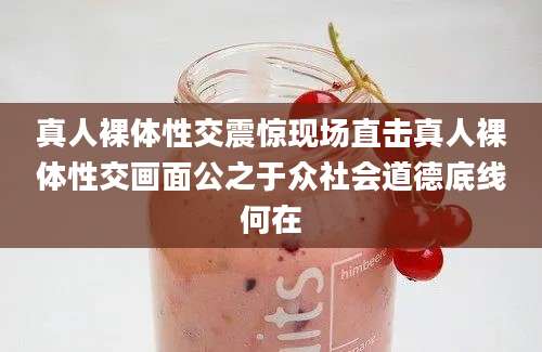 真人裸体性交震惊现场直击真人裸体性交画面公之于众社会道德底线何在