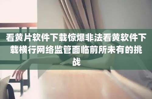 看黄片软件下载惊爆非法看黄软件下载横行网络监管面临前所未有的挑战