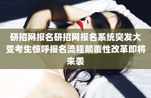 研招网报名研招网报名系统突发大变考生惊呼报名流程颠覆性改革即将来袭