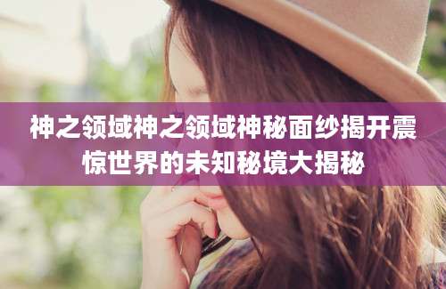 神之领域神之领域神秘面纱揭开震惊世界的未知秘境大揭秘