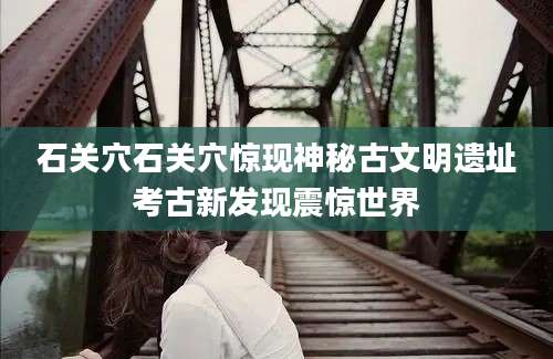 石关穴石关穴惊现神秘古文明遗址考古新发现震惊世界