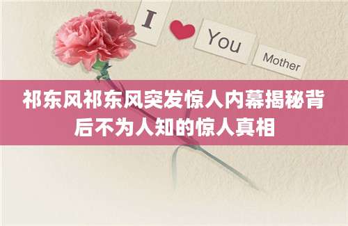 祁东风祁东风突发惊人内幕揭秘背后不为人知的惊人真相