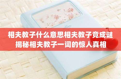 相夫教子什么意思相夫教子竟成谜揭秘相夫教子一词的惊人真相