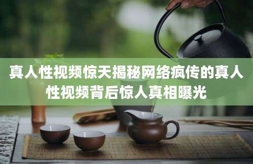 真人性视频惊天揭秘网络疯传的真人性视频背后惊人真相曝光