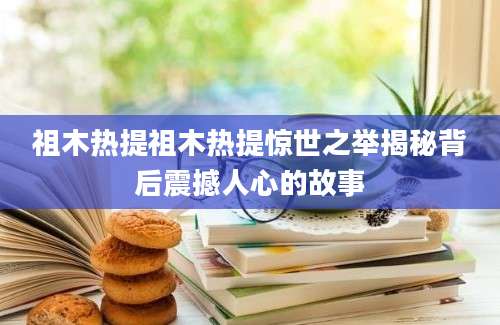 祖木热提祖木热提惊世之举揭秘背后震撼人心的故事