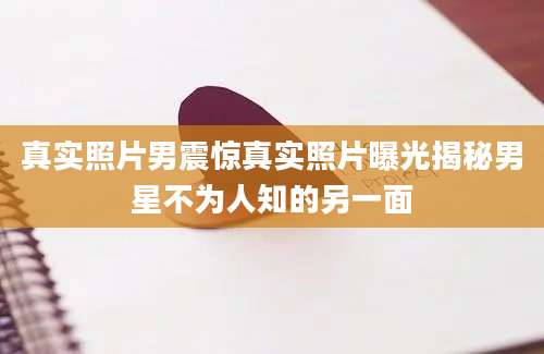真实照片男震惊真实照片曝光揭秘男星不为人知的另一面