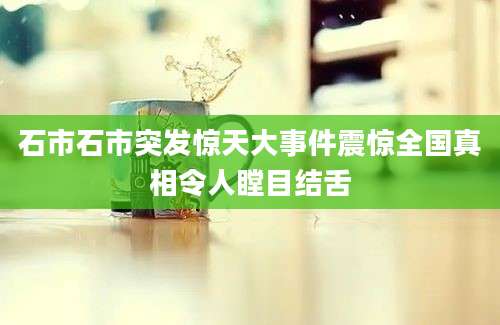 石市石市突发惊天大事件震惊全国真相令人瞠目结舌