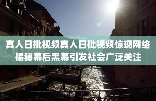 真人日批视频真人日批视频惊现网络揭秘幕后黑幕引发社会广泛关注