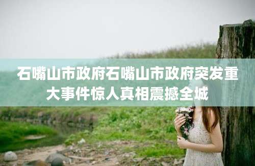 石嘴山市政府石嘴山市政府突发重大事件惊人真相震撼全城
