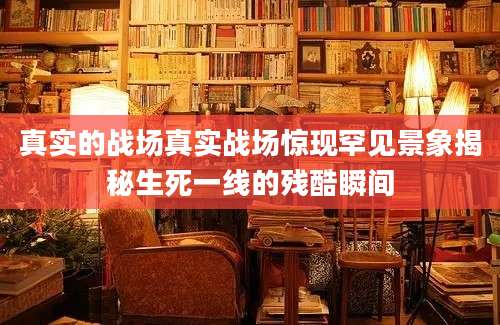 真实的战场真实战场惊现罕见景象揭秘生死一线的残酷瞬间