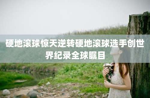 硬地滚球惊天逆转硬地滚球选手创世界纪录全球瞩目