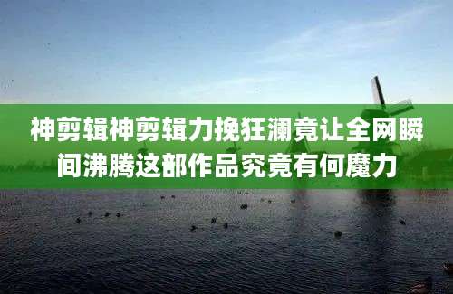 神剪辑神剪辑力挽狂澜竟让全网瞬间沸腾这部作品究竟有何魔力