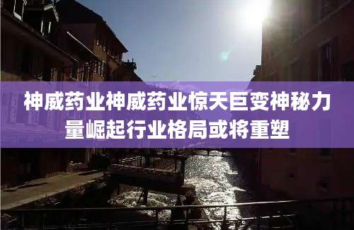 神威药业神威药业惊天巨变神秘力量崛起行业格局或将重塑