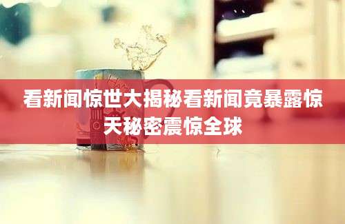 看新闻惊世大揭秘看新闻竟暴露惊天秘密震惊全球