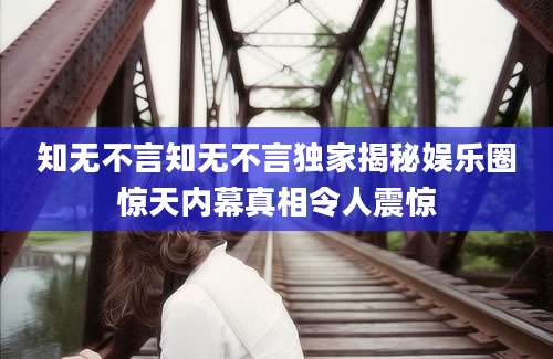 知无不言知无不言独家揭秘娱乐圈惊天内幕真相令人震惊