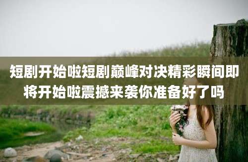 短剧开始啦短剧巅峰对决精彩瞬间即将开始啦震撼来袭你准备好了吗